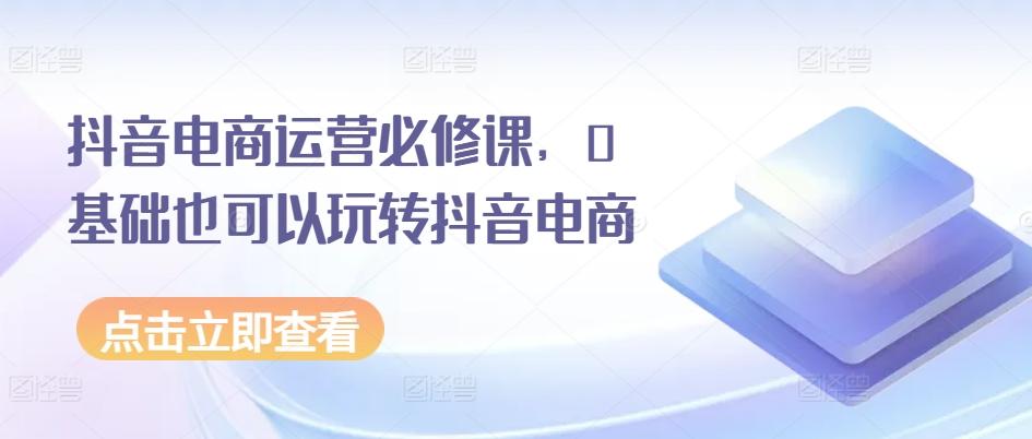 抖音电商运营必修课，0基础也可以玩转抖音电商-云创网