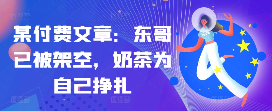 某付费文章：东哥已被架空，奶茶为自己挣扎!!-云创网