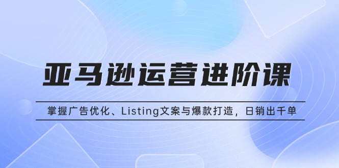 亚马逊运营进阶课：掌握广告优化、Listing文案与爆款打造，日销出千单-云创网