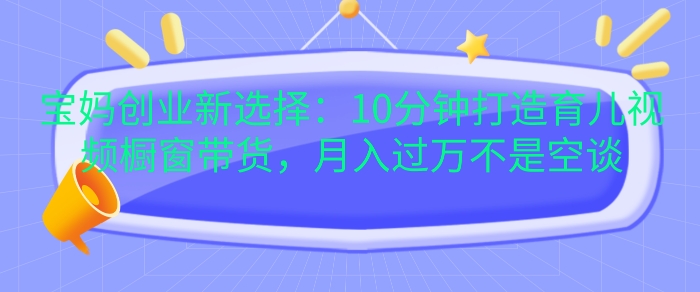 宝妈创业新选择：10分钟打造育儿视频橱窗带货，月入过W不是空谈【揭秘】-云创网