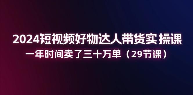 2024短视频好物达人带货实操课：一年时间卖了三十万单(29节课-云创网