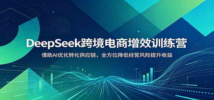 DeepSeek跨境电商增效训练营：借助AI优化转化供应链，全方位降低经营风险提升收益-云创网