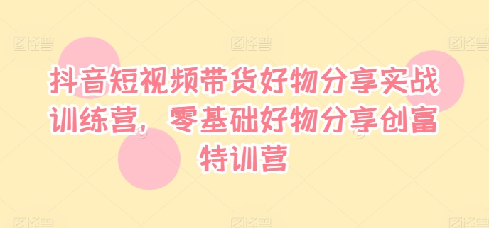 抖音短视频带货好物分享实战训练营，零基础好物分享创富特训营-云创网