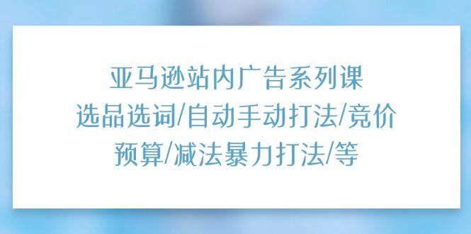 亚马逊站内广告系列课：选品选词/自动手动打法/竞价预算/减法暴力打法/等-云创网
