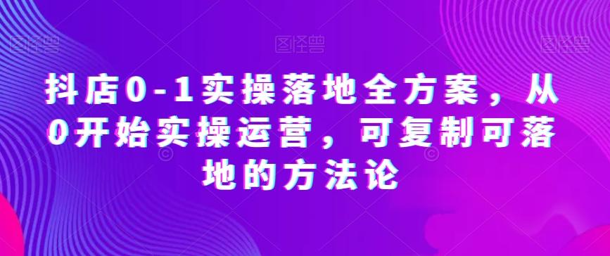 抖店0-1实操落地全方案，从0开始实操运营，可复制可落地的方法论-云创网