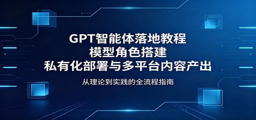GPT智能体落地教程：模型角色搭建，私有化部署与多平台内容产出-云创网