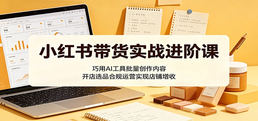 小红书带货实战进阶课：巧用AI工具批量创作内容，开店选品合规运营实现店铺增收-云创网