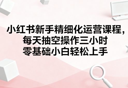 小红书新手精细化运营课程，每天抽空操作三小时，零基础小白轻松上手-云创网