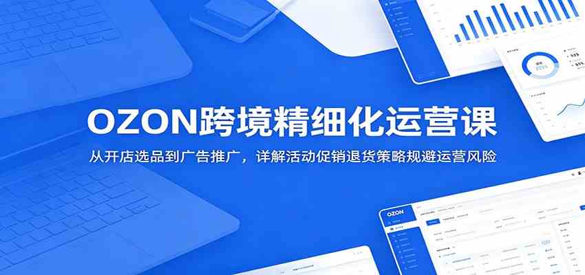 OZON跨境精细化运营课：从开店选品到广告推广，详解活动促销退货策略规避运营风险-云创网