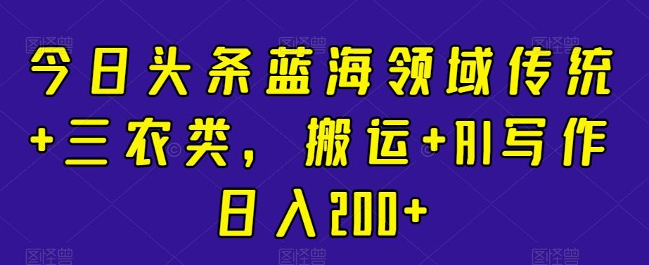 今日头条蓝海领域传统+三农类，搬运+AI写作日入200+-云创网