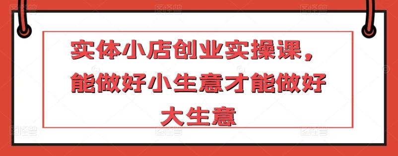实体小店创业实操课，能做好小生意才能做好大生意-云创网
