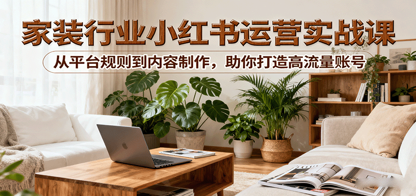 小红书家装行业运营实战课：从平台规则到内容制作，助你打造高流量账号-云创网