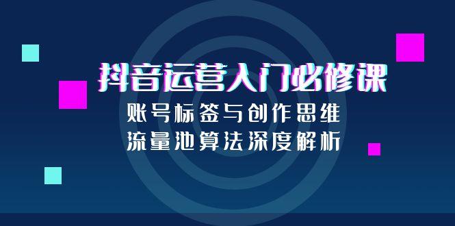 抖音运营入门必修课，账号标签与创作思维，流量池算法深度解析-云创网