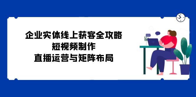 企业实体线上获客全攻略：短视频制作、直播运营与矩阵布局-云创网