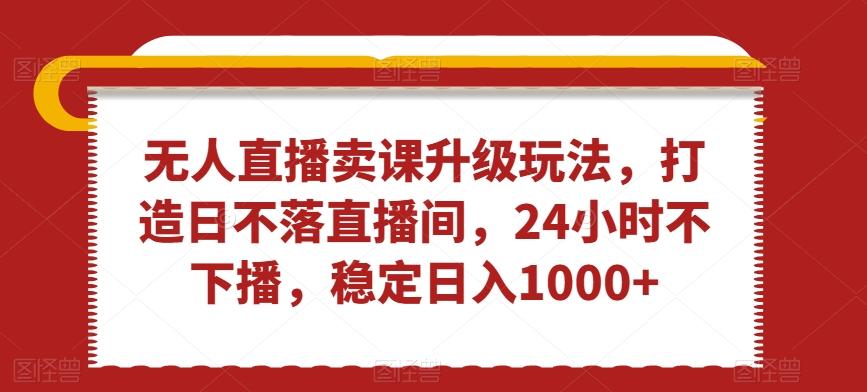 无人直播卖课升级玩法，打造日不落直播间，24小时不下播，稳定日入1000+【揭秘】-云创网