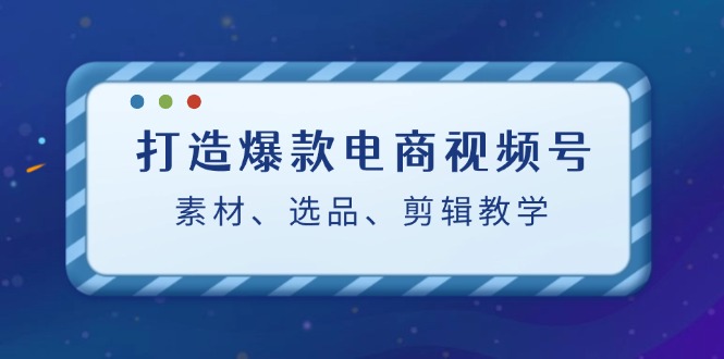 打造爆款电商视频号：素材、选品、剪辑教程-云创网