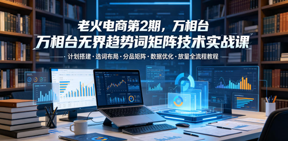 老火电商第2期，万相台无界趋势词矩阵技术实战课，计划搭建・选词布局・分品矩阵・数据优化・放量全流程教程-云创网