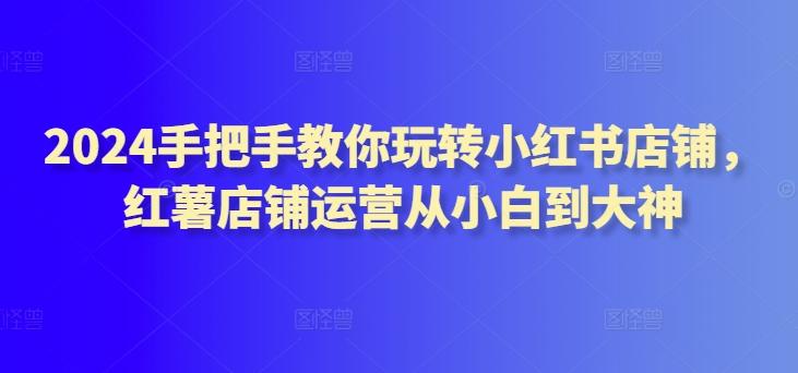 2024手把手教你玩转小红书店铺，红薯店铺运营从小白到大神-云创网