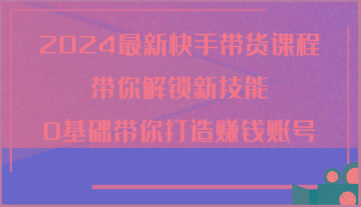 2024最新快手带货课程，带你解锁新技能，0基础带你打造赚钱账号-云创网