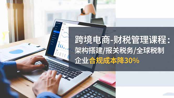 跨境电商-财税管理课程：架构搭建/报关税务/全球税制，企业合规成本降30%-云创网
