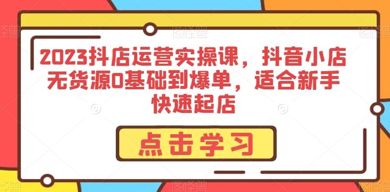 2023抖店运营实操课，抖音小店无货源0基础到爆单，适合新手快速起店-云创网