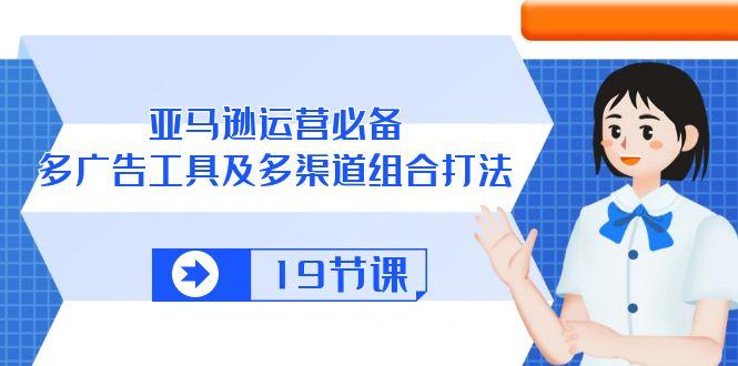 亚马逊 运营必备，多广告 工具及多渠道组合打法(19节课-云创网