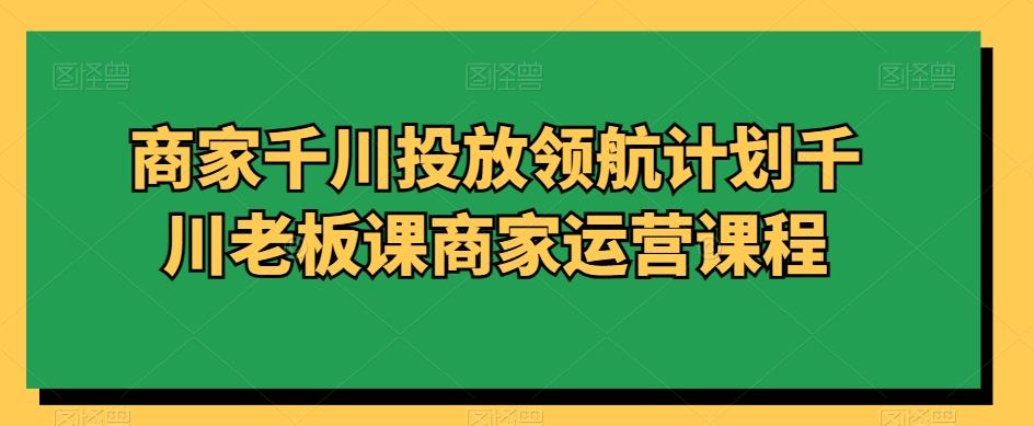 商家千川投放领航计划千川老板课商家运营课程-云创网