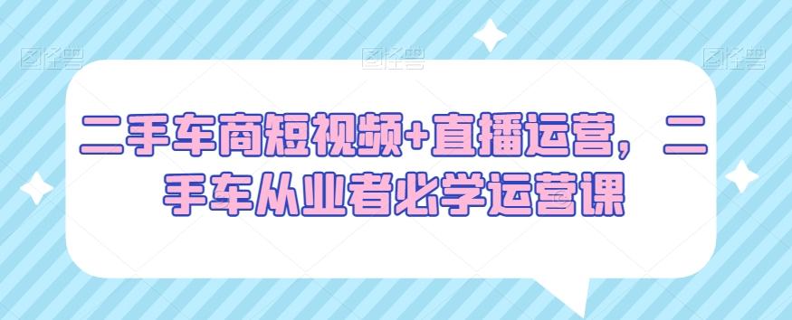 二手车商短视频+直播运营，二手车从业者必学运营课-云创网