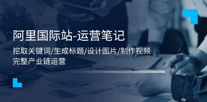 阿里国际站-运营笔记：挖取关键词/生成标题/设计图片/制作视频/56节课-云创网