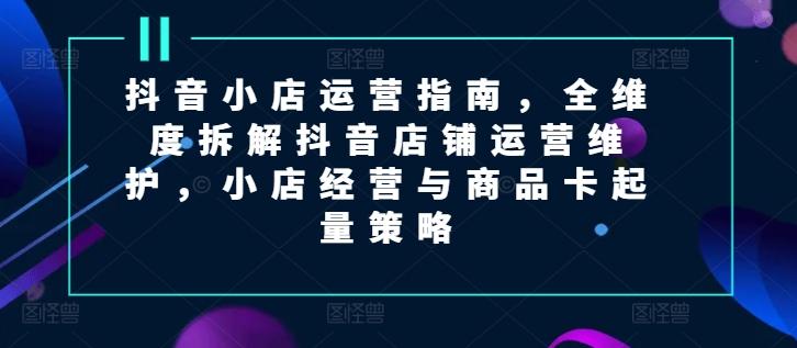 抖音小店运营指南，全维度拆解抖音店铺运营维护，小店经营与商品卡起量策略-云创网