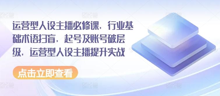 运营型人设主播必修课，行业基础术语扫盲，起号及账号破层级，运营型人设主播提升实战-云创网