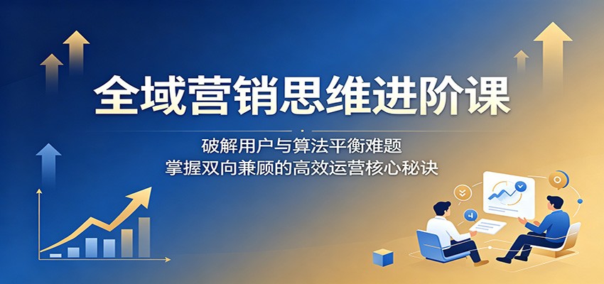 全域营销思维进阶课：破解用户与算法平衡难题，掌握双向兼顾的高效运营核心秘诀-云创网