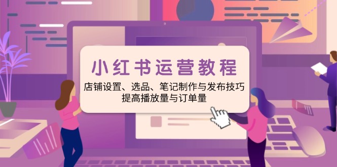 小红书运营教程：店铺设置、选品、笔记制作与发布技巧、提高播放量与订…-云创网