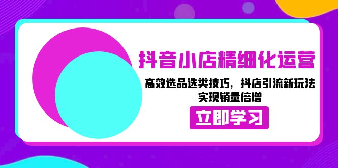 抖音小店精细化运营：高效选品选类技巧，抖店引流新玩法，实现销量倍增-云创网
