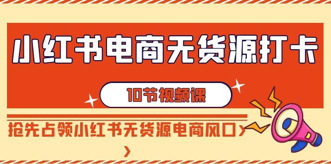 小红书电商无货源打卡，抢先占领小红书无货源电商风口(10节课)-云创网