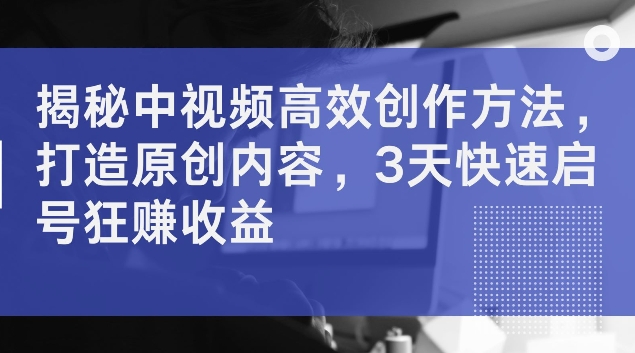 揭秘中视频高效创作方法，打造原创内容，3天快速启号狂赚收益【揭秘】-云创网
