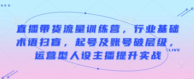 直播带货流量训练营，行业基础术语扫盲，起号及账号破层级，运营型人设主播提升实战-云创网