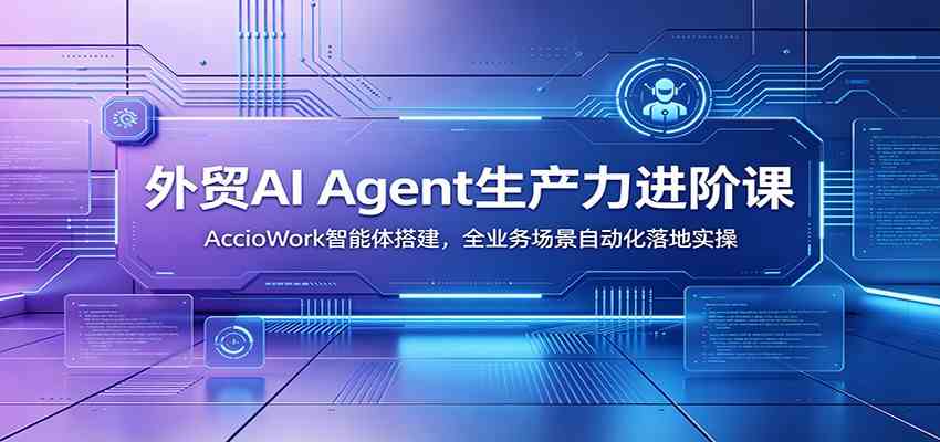 外贸AI Agent生产力进阶课：AccioWork智能体搭建，全业务场景自动化落地实操-云创网