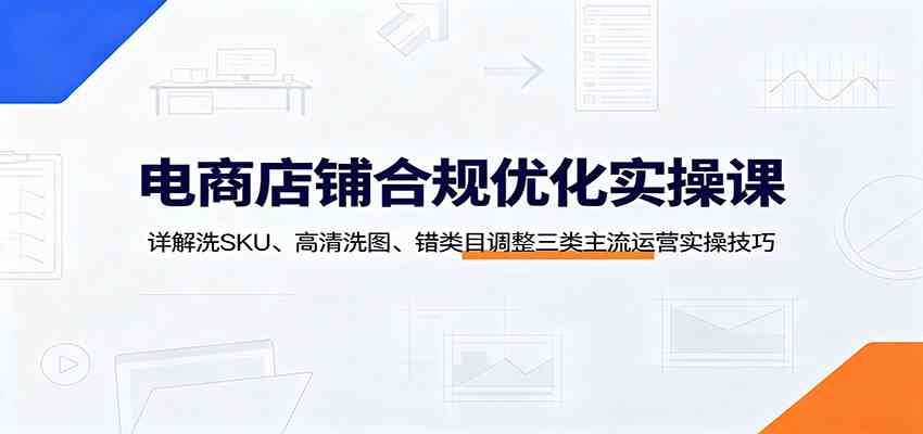 电商店铺合规优化实操课：详解洗SKU、高清洗图、错类目调整三类主流运营实操技巧-云创网