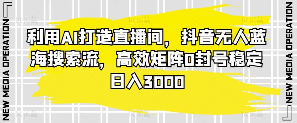 利用AI打造直播间，抖音无人蓝海搜索流，高效矩阵0封号稳定日入3000-云创网