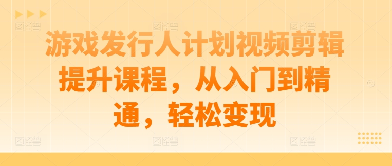 游戏发行人计划视频剪辑提升课程，从入门到精通，轻松变现-云创网