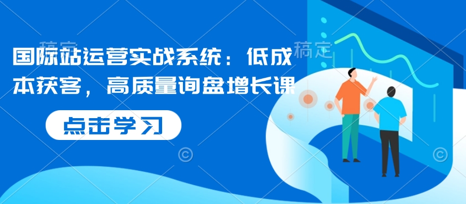 国际站运营实战系统：低成本获客，高质量询盘增长课-云创网