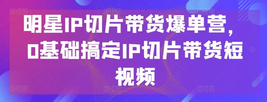 明星IP切片带货爆单营，0基础搞定IP切片带货短视频-云创网
