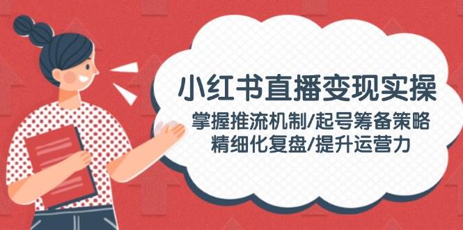 小红书直播变现实操：掌握推流机制/起号筹备策略/精细化复盘/提升运营力-云创网