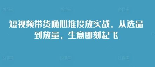 短视频带货随心推投放实战，从选品到放量，生意即刻起飞-云创网