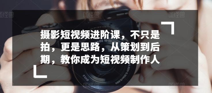 摄影短视频进阶课，不只是拍，更是思路，从策划到后期，教你成为短视频制作人-云创网