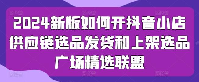 2024新版如何开抖音小店供应链选品发货和上架选品广场精选联盟-云创网