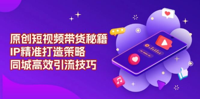 原创 短视频带货秘籍，IP精准打造策略，同城高效引流技巧-云创网