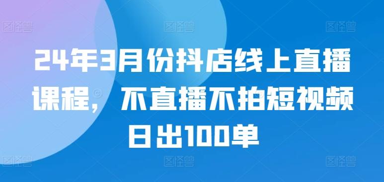 24年3月份抖店线上直播课程，不直播不拍短视频日出100单-云创网
