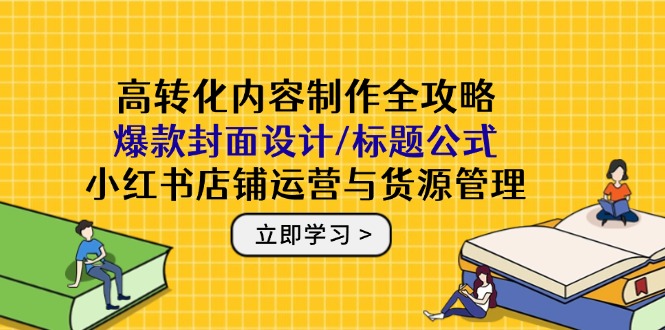 高转化内容制作全攻略：爆款封面设计/标题公式，小红书店铺运营与货源管理-云创网